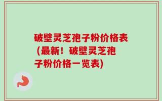 破壁灵芝孢子粉价格表 (最新！破壁灵芝孢子粉价格一览表)