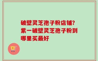 破壁灵芝孢子粉店铺？紫一破壁灵芝孢子粉到哪里买最好