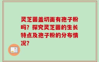 灵芝菌盖切面有孢子粉吗？探究灵芝菌的生长特点及孢子粉的分布情况？