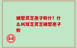 破壁灵芝孢子粉什？什么叫双芝灵芝破壁孢子粉