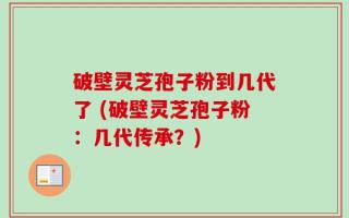 破壁灵芝孢子粉到几代了 (破壁灵芝孢子粉：几代传承？)