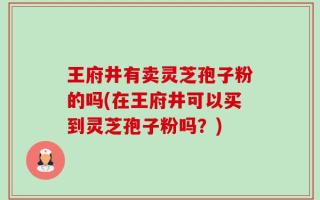 王府井有卖灵芝孢子粉的吗(在王府井可以买到灵芝孢子粉吗？)