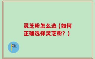 灵芝粉怎么选 (如何正确选择灵芝粉？)