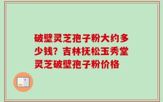破壁灵芝孢子粉大约多少钱？吉林抚松玉秀堂灵芝破壁孢子粉价格