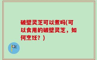 破壁灵芝可以煮吗(可以食用的破壁灵芝，如何烹饪？)