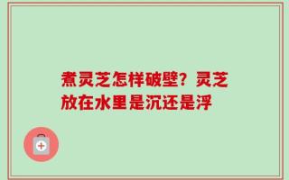 煮灵芝怎样破壁？灵芝放在水里是沉还是浮
