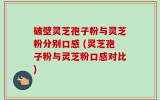 破壁灵芝孢子粉与灵芝粉分别口感 (灵芝孢子粉与灵芝粉口感对比)