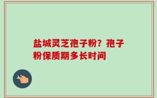 盐城灵芝孢子粉？孢子粉保质期多长时间