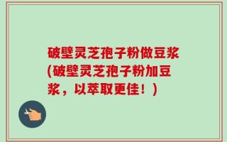 破壁灵芝孢子粉做豆浆(破壁灵芝孢子粉加豆浆，以萃取更佳！)