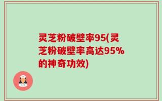 灵芝粉破壁率95(灵芝粉破壁率高达95%的神奇功效)