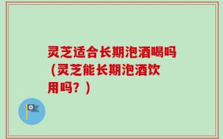 灵芝适合长期泡酒喝吗 (灵芝能长期泡酒饮用吗？)
