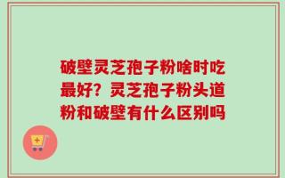 破壁灵芝孢子粉啥时吃最好？灵芝孢子粉头道粉和破壁有什么区别吗
