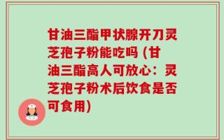 甘油三酯甲状腺开刀灵芝孢子粉能吃吗 (甘油三酯高人可放心：灵芝孢子粉术后饮食是否可食用)