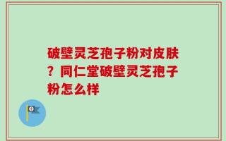 破壁灵芝孢子粉对皮肤？同仁堂破壁灵芝孢子粉怎么样