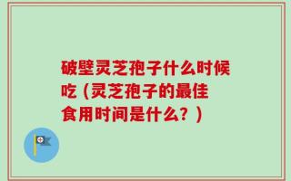 破壁灵芝孢子什么时候吃 (灵芝孢子的最佳食用时间是什么？)