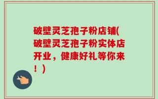 破壁灵芝孢子粉店铺(破壁灵芝孢子粉实体店开业，健康好礼等你来！)