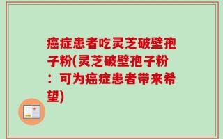 癌症患者吃灵芝破壁孢子粉(灵芝破壁孢子粉：可为癌症患者带来希望)