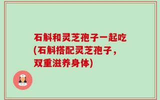 石斛和灵芝孢子一起吃(石斛搭配灵芝孢子，双重滋养身体)