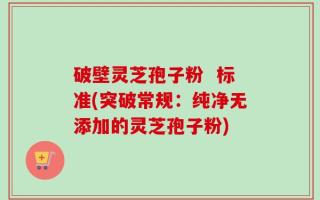 破壁灵芝孢子粉  标准(突破常规：纯净无添加的灵芝孢子粉)