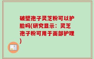 破壁孢子灵芝粉可以护脸吗(研究显示：灵芝孢子粉可用于面部护理)