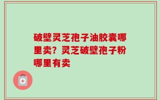 破壁灵芝孢子油胶囊哪里卖？灵芝破壁孢子粉哪里有卖