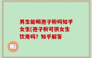 男生能喝孢子粉吗知乎女生(孢子粉可供女生饮用吗？知乎解答