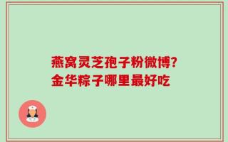燕窝灵芝孢子粉微博？金华粽子哪里最好吃