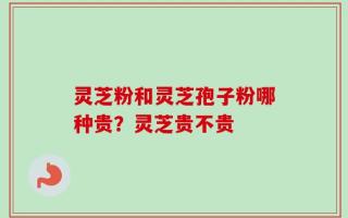 灵芝粉和灵芝孢子粉哪种贵？灵芝贵不贵