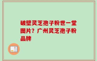 破壁灵芝孢子粉世一堂图片？广州灵芝孢子粉品牌