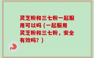灵芝粉和三七粉一起服用可以吗 (一起服用灵芝粉和三七粉，安全有效吗？)