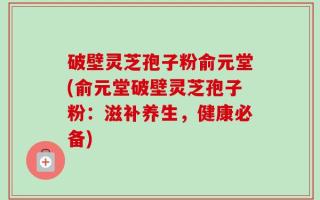 破壁灵芝孢子粉俞元堂(俞元堂破壁灵芝孢子粉：滋补养生，健康必备)