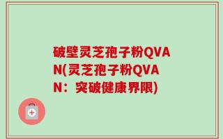 破壁灵芝孢子粉QVAN(灵芝孢子粉QVAN：突破健康界限)