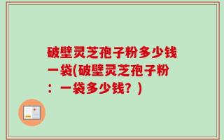 破壁灵芝孢子粉多少钱一袋(破壁灵芝孢子粉：一袋多少钱？)