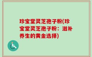 珍宝堂灵芝孢子粉(珍宝堂灵芝孢子粉：滋补养生的黄金选择)