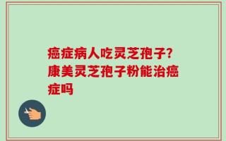 癌症病人吃灵芝孢子？康美灵芝孢子粉能治癌症吗