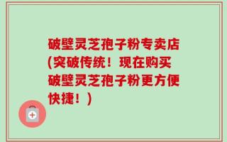 破壁灵芝孢子粉专卖店(突破传统！现在购买破壁灵芝孢子粉更方便快捷！)