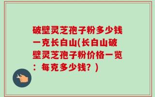 破壁灵芝孢子粉多少钱一克长白山(长白山破壁灵芝孢子粉价格一览：每克多少钱？)