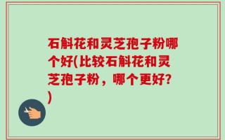石斛花和灵芝孢子粉哪个好(比较石斛花和灵芝孢子粉，哪个更好？)