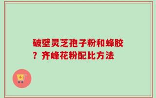 破壁灵芝孢子粉和蜂胶？齐峰花粉配比方法