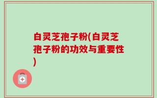 白灵芝孢子粉(白灵芝孢子粉的功效与重要性)