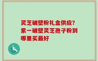 灵芝破壁粉礼盒供应？紫一破壁灵芝孢子粉到哪里买最好