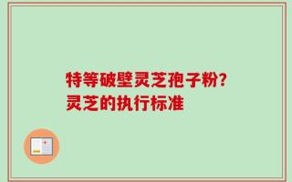 特等破壁灵芝孢子粉？灵芝的执行标准