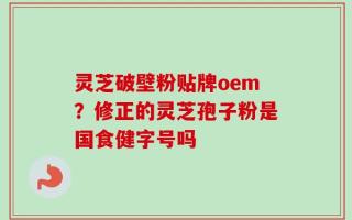 灵芝破壁粉贴牌oem？修正的灵芝孢子粉是国食健字号吗