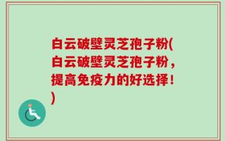 白云破壁灵芝孢子粉(白云破壁灵芝孢子粉，提高免疫力的好选择！)