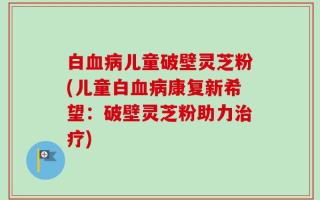 白血病儿童破壁灵芝粉(儿童白血病康复新希望：破壁灵芝粉助力治疗)