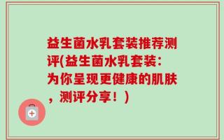 益生菌水乳套装推荐测评(益生菌水乳套装：为你呈现更健康的肌肤，测评分享！)