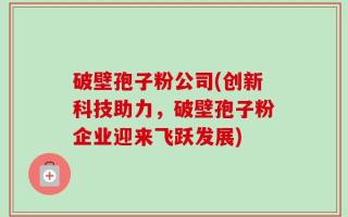 破壁孢子粉公司(创新科技助力，破壁孢子粉企业迎来飞跃发展)
