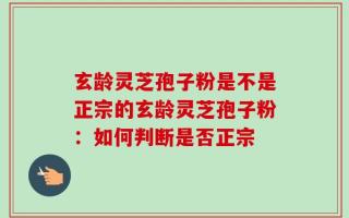 玄龄灵芝孢子粉是不是正宗的玄龄灵芝孢子粉：如何判断是否正宗