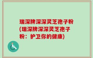 瑞深牌深深灵芝孢子粉(瑞深牌深深灵芝孢子粉：护卫你的健康)