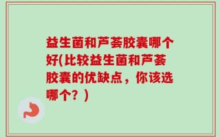 益生菌和芦荟胶囊哪个好(比较益生菌和芦荟胶囊的优缺点，你该选哪个？)